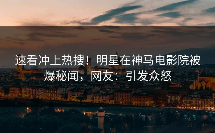 速看冲上热搜！明星在神马电影院被爆秘闻，网友：引发众怒
