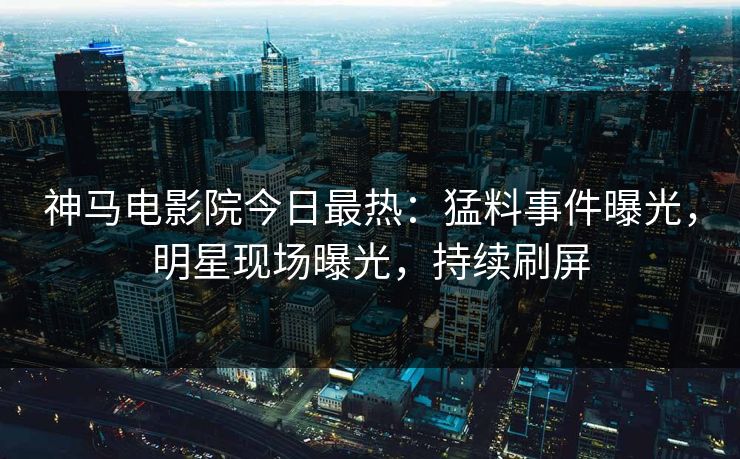 神马电影院今日最热：猛料事件曝光，明星现场曝光，持续刷屏
