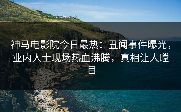 神马电影院今日最热：丑闻事件曝光，业内人士现场热血沸腾，真相让人瞠目