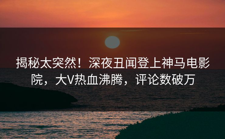 揭秘太突然！深夜丑闻登上神马电影院，大V热血沸腾，评论数破万