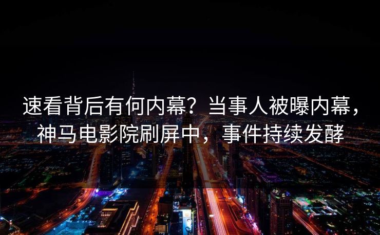 速看背后有何内幕？当事人被曝内幕，神马电影院刷屏中，事件持续发酵