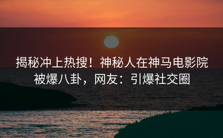 揭秘冲上热搜！神秘人在神马电影院被爆八卦，网友：引爆社交圈
