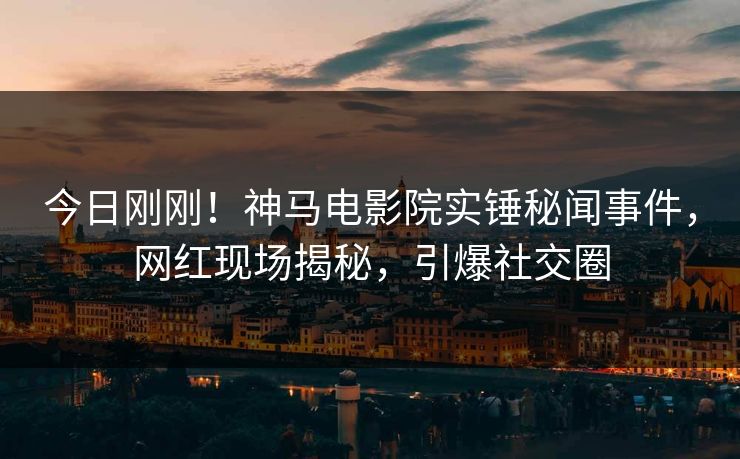 今日刚刚！神马电影院实锤秘闻事件，网红现场揭秘，引爆社交圈