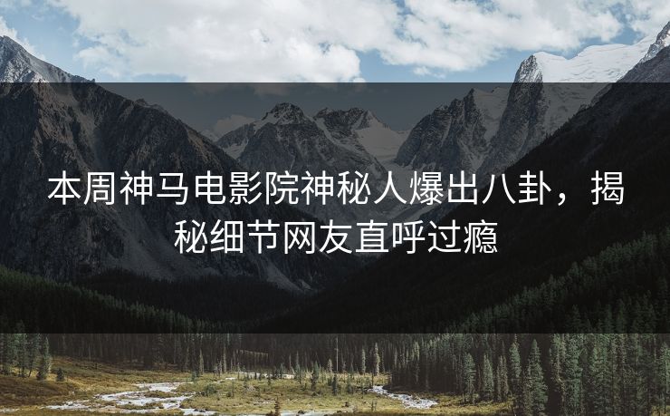 本周神马电影院神秘人爆出八卦，揭秘细节网友直呼过瘾