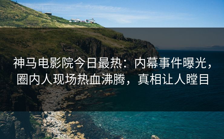 神马电影院今日最热：内幕事件曝光，圈内人现场热血沸腾，真相让人瞠目