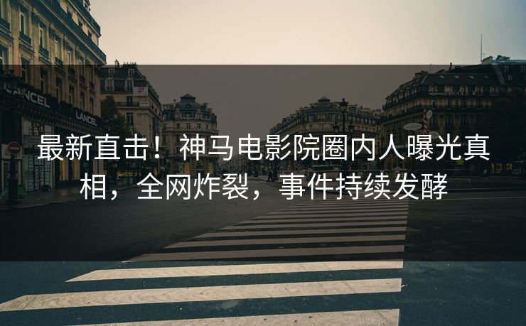最新直击！神马电影院圈内人曝光真相，全网炸裂，事件持续发酵