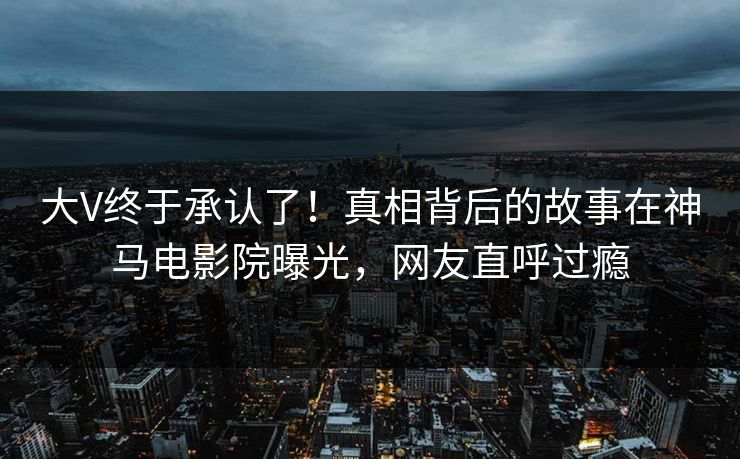 大V终于承认了！真相背后的故事在神马电影院曝光，网友直呼过瘾