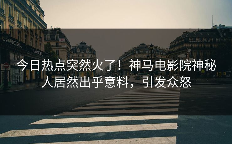 今日热点突然火了！神马电影院神秘人居然出乎意料，引发众怒