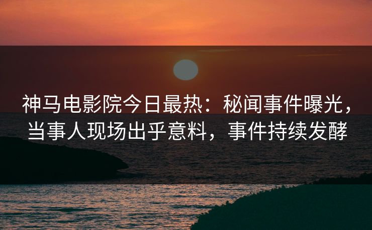 神马电影院今日最热：秘闻事件曝光，当事人现场出乎意料，事件持续发酵