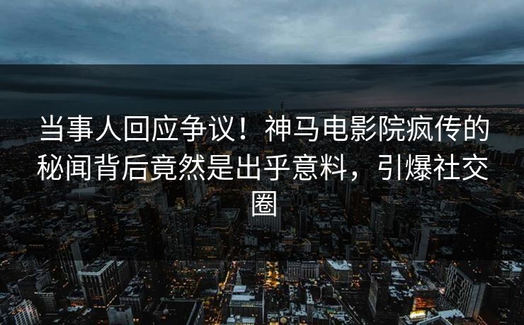 当事人回应争议！神马电影院疯传的秘闻背后竟然是出乎意料，引爆社交圈
