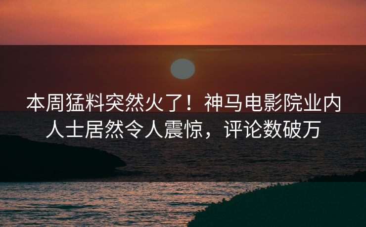 本周猛料突然火了！神马电影院业内人士居然令人震惊，评论数破万