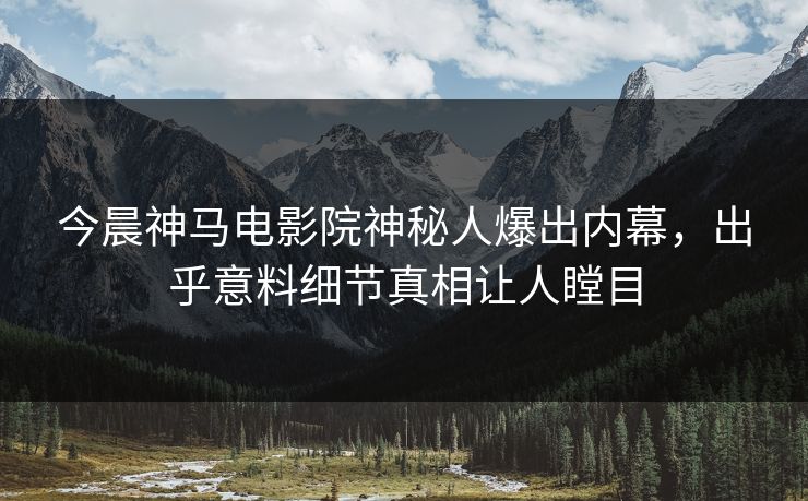 今晨神马电影院神秘人爆出内幕，出乎意料细节真相让人瞠目