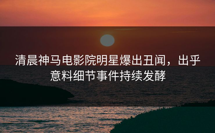 清晨神马电影院明星爆出丑闻，出乎意料细节事件持续发酵