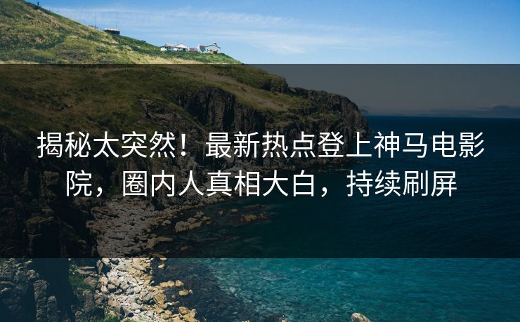 揭秘太突然！最新热点登上神马电影院，圈内人真相大白，持续刷屏