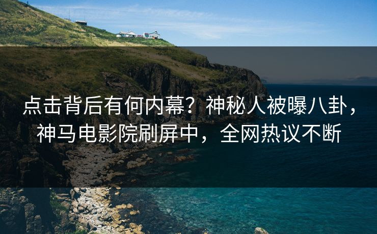 点击背后有何内幕？神秘人被曝八卦，神马电影院刷屏中，全网热议不断
