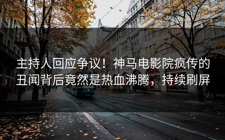 主持人回应争议！神马电影院疯传的丑闻背后竟然是热血沸腾，持续刷屏