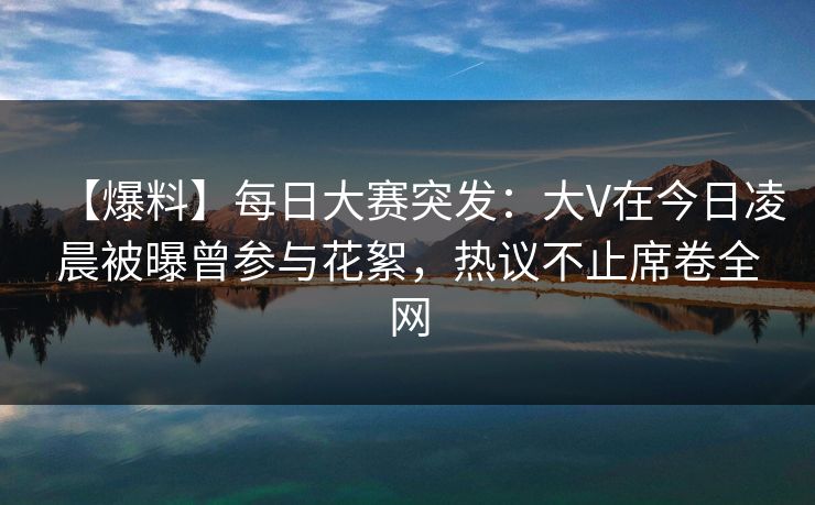 【爆料】每日大赛突发：大V在今日凌晨被曝曾参与花絮，热议不止席卷全网