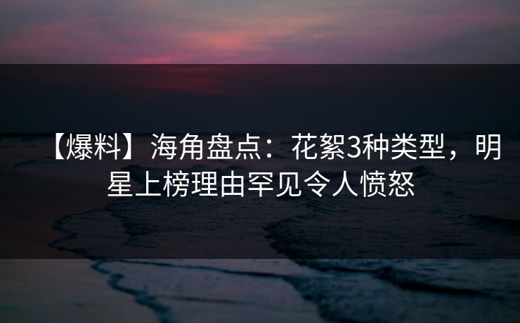 【爆料】海角盘点：花絮3种类型，明星上榜理由罕见令人愤怒