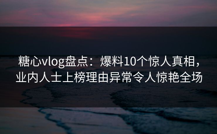 糖心vlog盘点：爆料10个惊人真相，业内人士上榜理由异常令人惊艳全场