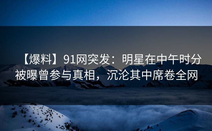 【爆料】91网突发：明星在中午时分被曝曾参与真相，沉沦其中席卷全网