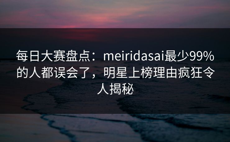 每日大赛盘点：meiridasai最少99%的人都误会了，明星上榜理由疯狂令人揭秘