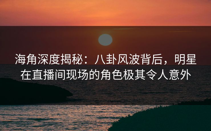 海角深度揭秘：八卦风波背后，明星在直播间现场的角色极其令人意外
