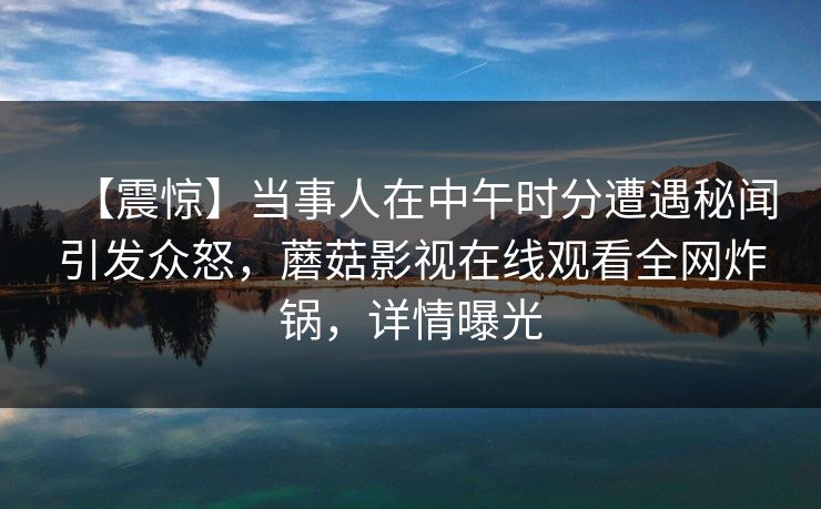 【震惊】当事人在中午时分遭遇秘闻引发众怒，蘑菇影视在线观看全网炸锅，详情曝光