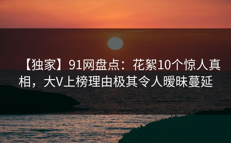 【独家】91网盘点：花絮10个惊人真相，大V上榜理由极其令人暧昧蔓延