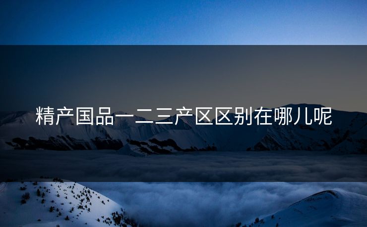 精产国品一二三产区区别在哪儿呢