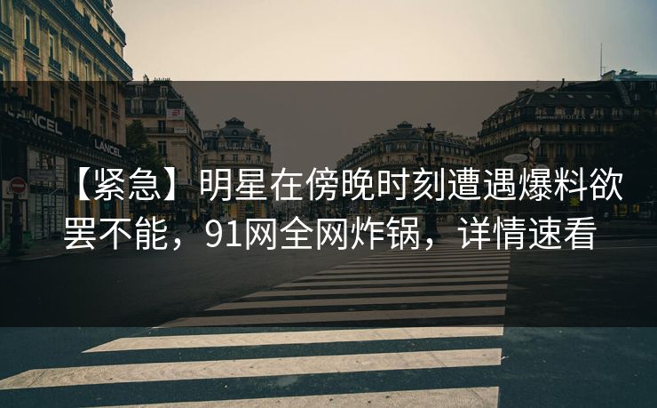 【紧急】明星在傍晚时刻遭遇爆料欲罢不能，91网全网炸锅，详情速看