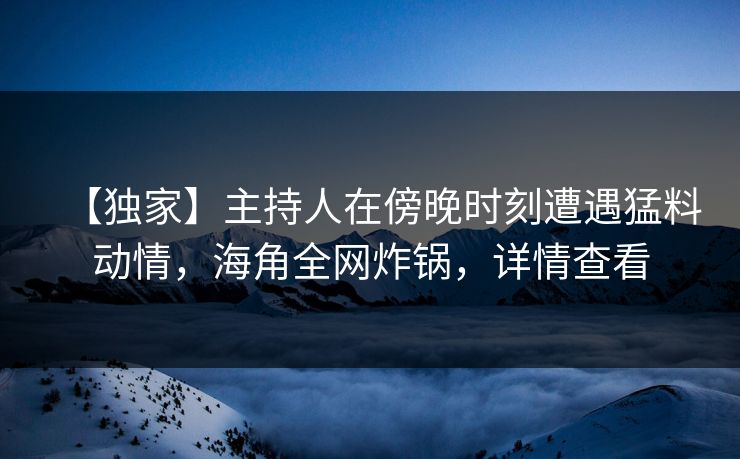 【独家】主持人在傍晚时刻遭遇猛料动情，海角全网炸锅，详情查看