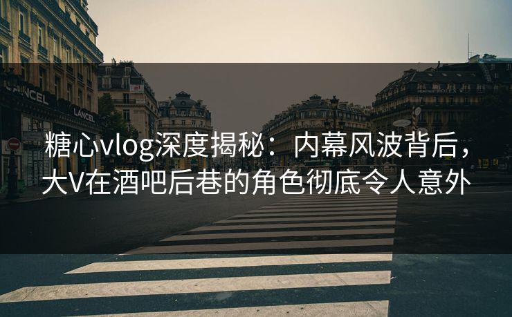 糖心vlog深度揭秘：内幕风波背后，大V在酒吧后巷的角色彻底令人意外