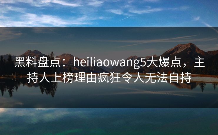 黑料盘点：heiliaowang5大爆点，主持人上榜理由疯狂令人无法自持
