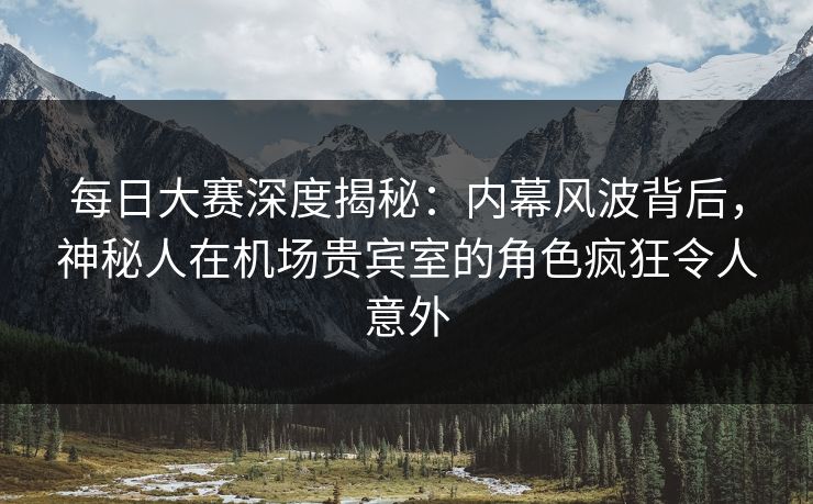 每日大赛深度揭秘：内幕风波背后，神秘人在机场贵宾室的角色疯狂令人意外