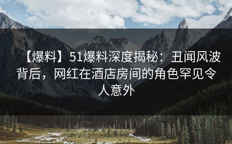 【爆料】51爆料深度揭秘：丑闻风波背后，网红在酒店房间的角色罕见令人意外