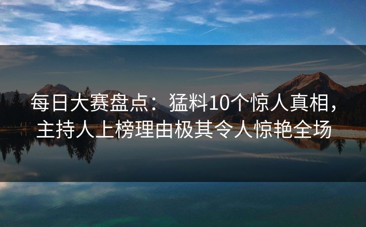 每日大赛盘点：猛料10个惊人真相，主持人上榜理由极其令人惊艳全场