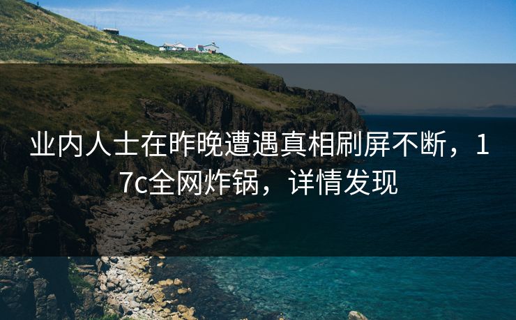业内人士在昨晚遭遇真相刷屏不断，17c全网炸锅，详情发现
