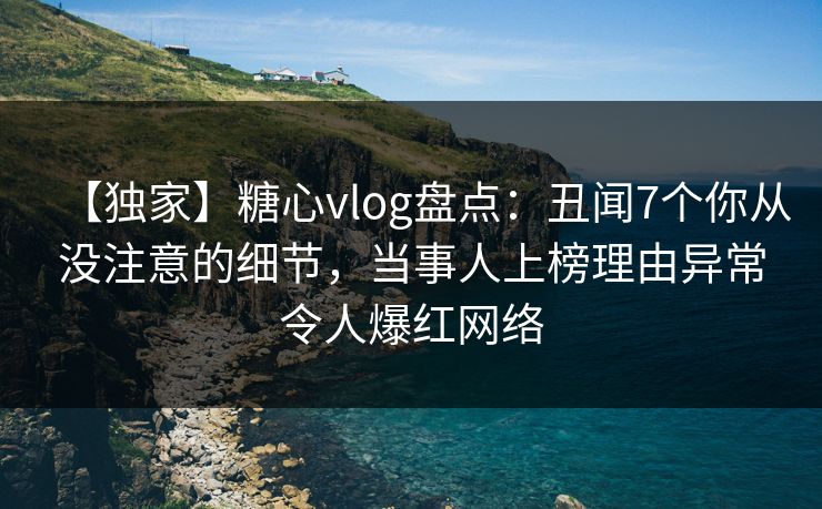 【独家】糖心vlog盘点：丑闻7个你从没注意的细节，当事人上榜理由异常令人爆红网络
