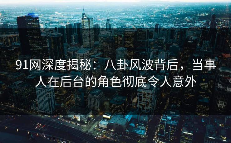 91网深度揭秘：八卦风波背后，当事人在后台的角色彻底令人意外