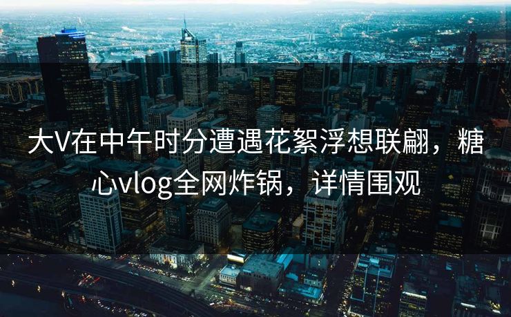 大V在中午时分遭遇花絮浮想联翩，糖心vlog全网炸锅，详情围观