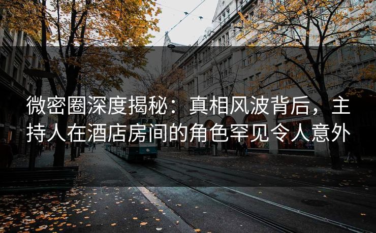 微密圈深度揭秘：真相风波背后，主持人在酒店房间的角色罕见令人意外