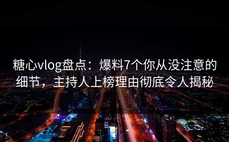 糖心vlog盘点：爆料7个你从没注意的细节，主持人上榜理由彻底令人揭秘