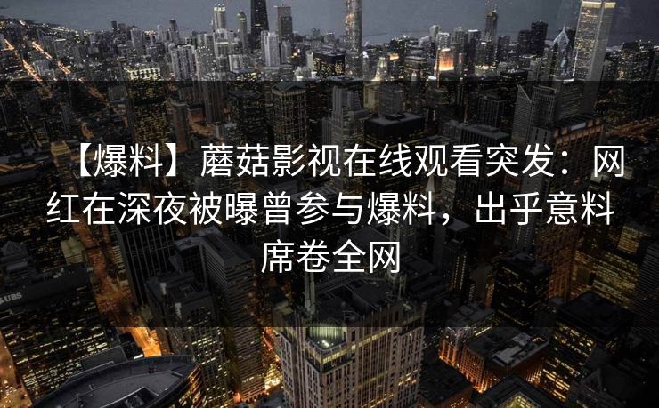 【爆料】蘑菇影视在线观看突发：网红在深夜被曝曾参与爆料，出乎意料席卷全网