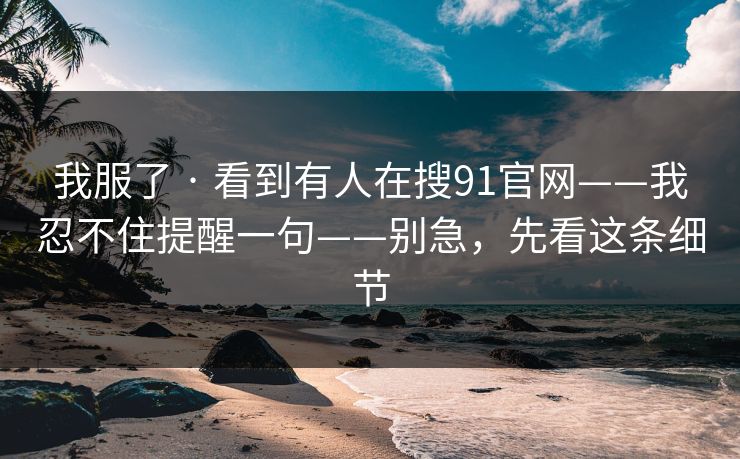 我服了 · 看到有人在搜91官网——我忍不住提醒一句——别急，先看这条细节
