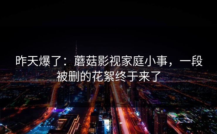 昨天爆了：蘑菇影视家庭小事，一段被删的花絮终于来了