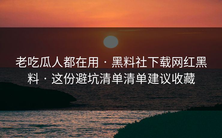 老吃瓜人都在用 · 黑料社下载网红黑料 · 这份避坑清单清单建议收藏